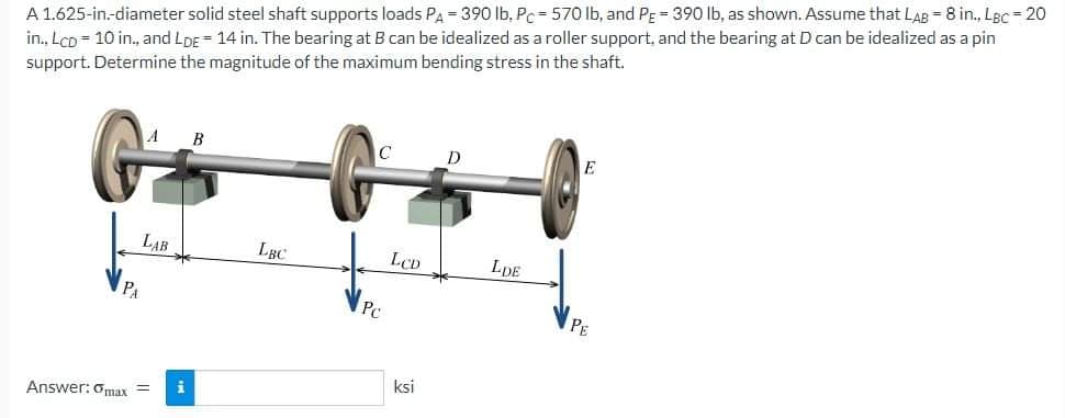 A 1.625-in.-diameter solid steel shaft supports loads PA-390 lb, Pc-570 lb, and PE = 390 lb, as shown. Assume that LAB = 8 in., LBc=20
in., LcD = 10 in., and LDE 14 in. The bearing at B can be idealized as a roller support, and the bearing at D can be idealized as a pin
support. Determine the magnitude of the maximum bending stress in the shaft.
LAB
PA
Answer: max =
i
B
LBC
C
Pc
LCD
ksi
D
LDE
E
PE