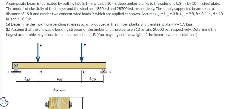A composite beam is fabricated by bolting two 3.1-in.-wide by 10-in.-deep timber planks to the sides of a 0.3-in. by 10-in. steel plate.
The moduli of elasticity of the timber and the steel are 1850 ksi and 28700 ksi, respectively. The simply supported beam spans a
distance of 15 ft and carries two concentrated loads P, which are applied as shown. Assume LAB=LCD=3 ft. LBc 9 ft, b=3.1 in.. d = 10
in. and t = 0.3 in.
(a) Determine the maximum bending stresses o,,o, produced in the timber planks and the steel plate if P = 3.3 kips.
(b) Assume that the allowable bending stresses of the timber and the steel are 910 psi and 20000 psi, respectively. Determine the
largest acceptable magnitude for concentrated loads P. (You may neglect the weight of the beam in your calculations.)
4
LAB
B
LBC
F
C
LCD
D