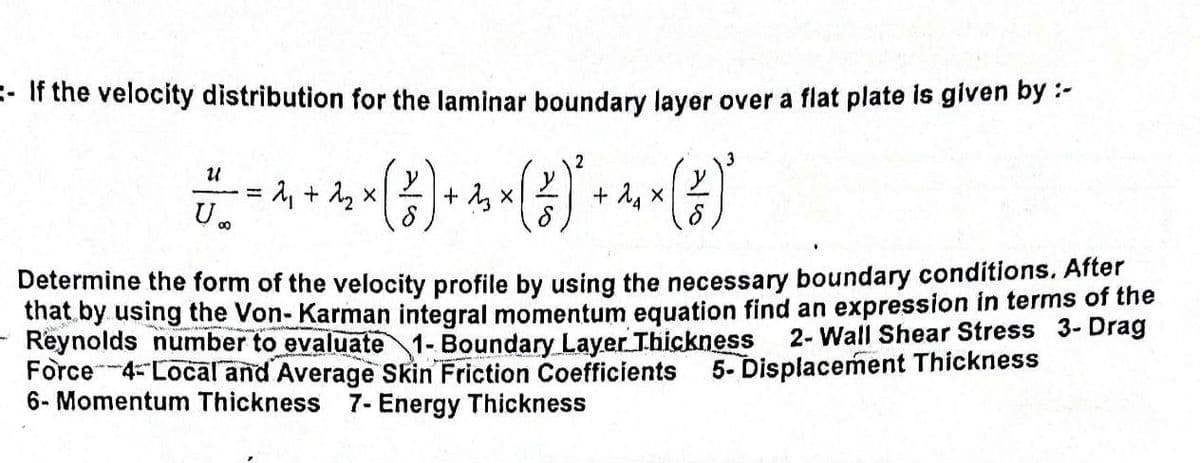 -If the velocity distribution for the laminar boundary layer over a flat plate is given by :-
3
2
U
x
- 4 4 - (2) + 4 - (H) + 4 (2)
+
22
X
x
U∞o
Determine the form of the velocity profile by using the necessary boundary conditions. After
that by using the Von- Karman integral momentum equation find an expression in terms of the
Reynolds number to evaluate 1- Boundary Layer Thickness
Force 4- Local and Average Skin Friction Coefficients
6- Momentum Thickness 7- Energy Thickness
2-Wall Shear Stress 3- Drag
5- Displacement Thickness