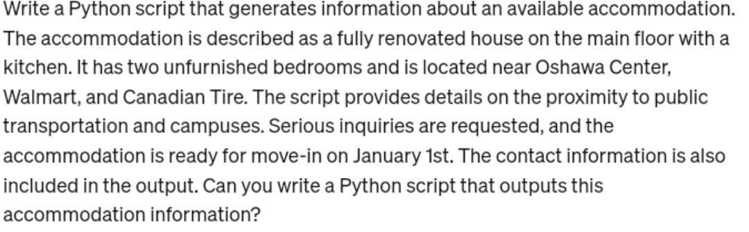 Write a Python script that generates information about an available accommodation.
The accommodation is described as a fully renovated house on the main floor with a
kitchen. It has two unfurnished bedrooms and is located near Oshawa Center,
Walmart, and Canadian Tire. The script provides details on the proximity to public
transportation and campuses. Serious inquiries are requested, and the
accommodation is ready for move-in on January 1st. The contact information is also
included in the output. Can you write a Python script that outputs this
accommodation information?