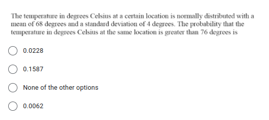 The temperature in degrees Celsius at a certain location is normally distributed with a
mean of 68 degrees and a standard deviation of 4 degrees. The probability that the
temperature in degrees Celsius at the same location is greater than 76 degrees is
0.0228
0.1587
None of the other options
0.0062
