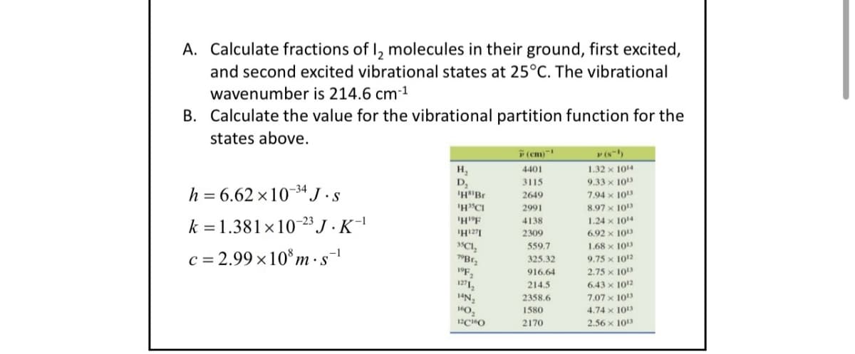 A. Calculate fractions of 12 molecules in their ground, first excited,
and second excited vibrational states at 25°C. The vibrational
wavenumber is 214.6 cm-1
B. Calculate the value for the vibrational partition function for the
states above.
h=6.62×1034 J. S
k 1.381x10 23 J.K-1
c=2.99×108 m. s¯¹
(cm)
P(8)
H,
4401
1.32 x 1014
D₂
3115
9.33 x 1013
'HBr
2649
7.94 x 1013
'H³CI
2991
8.97 x 1013
'HF
4138
1.24 x 1014
H127
2309
6.92 x 1013
35C₁₂
559.7
1.68 x 1013
79Br
325.32
9.75 x 1012
19F2
916.64
2.75 x 1013
12712
214.5
6.43 x 1012
14N2
2358.6
7.07 x 1013
160
1580
4.74 x 1013
12C160
2170
2.56 x 1013
