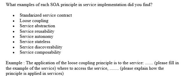 What examples of each SOA principle in service implementation did you find?
Standarized service contract
Loose coupling
• Service abstraction
Service reusability
• Service autonomy
• Service stateless
• Service discoverability
Service composability
Example : The application of the loose coupling principle is to the service: . (please fill in
the example of the service) where to access the service,
principle is applied in services)
(please explain how the
