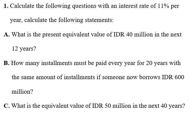 1. Calculate the following questions with an interest rate of 11% per
year, calculate the following statements:
A. What is the present equivalent value of IDR 40 million in the next
12 years?
B. How many installments must be paid every year for 20 years with
the same amount of installments if someone now borrows IDR 600
million?
C. What is the equivalent value of IDR 50 million in the next 40 years?
