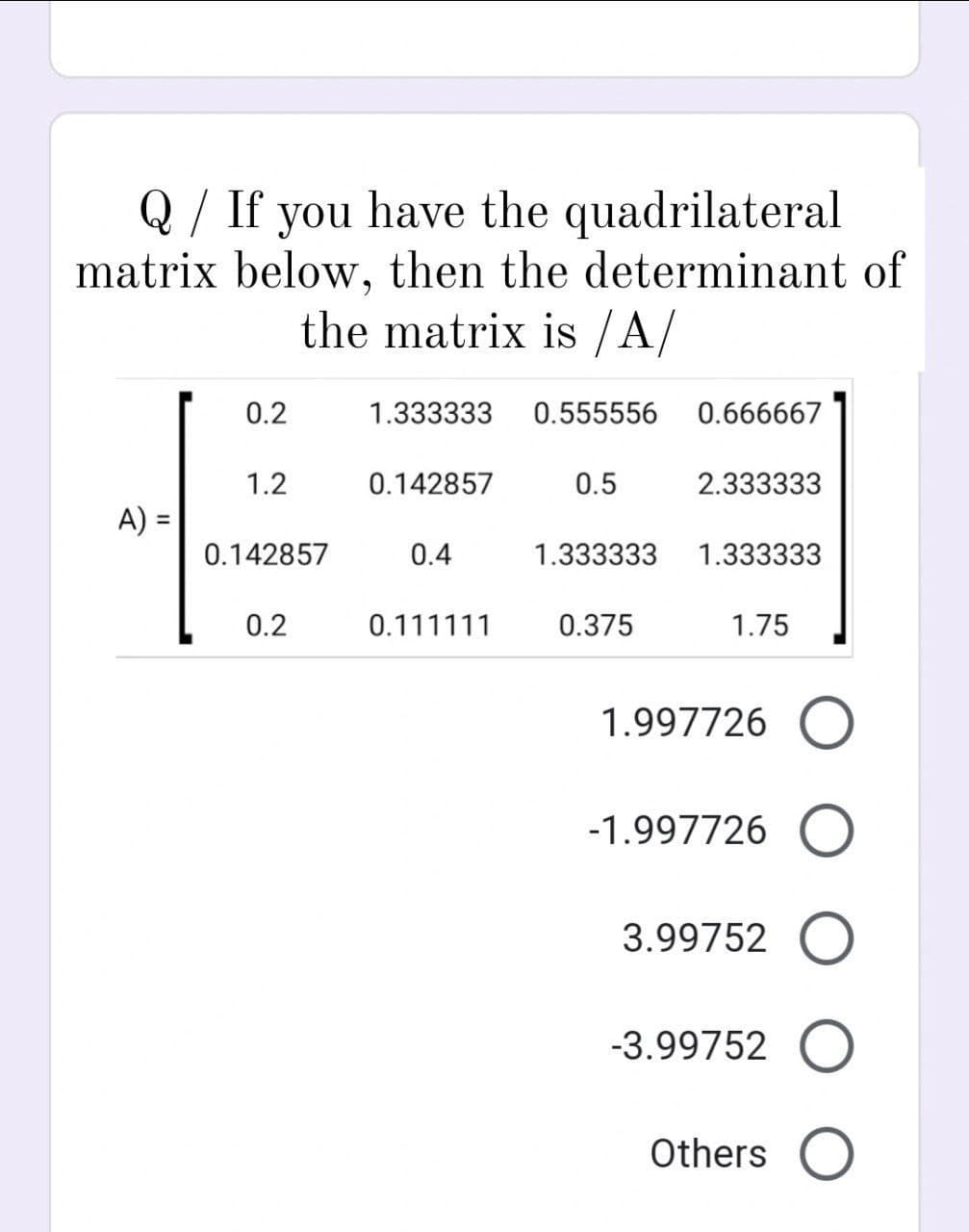 /
Q If you have the quadrilateral
matrix below, then the determinant of
the matrix is /A/
A) =
0.2
1.2
0.142857
0.2
1.333333 0.555556 0.666667
0.142857
0.4
0.111111
0.5
2.333333
1.333333 1.333333
0.375
1.75
1.997726 O
-1.997726 O
3.99752 O
-3.99752 O
Others O
