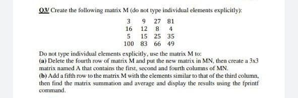 03/ Create the following matrix M (do not type individual elements explicitly):
9 27 81
12 8 4
3
16
5
100
15 25 35
83 66 49
Do not type individual elements explicitly, use the matrix M to:
(a) Delete the fourth row of matrix M and put the new matrix in MN, then create a 3x3
matrix named A that contains the first, second and fourth columns of MN.
(b) Add a fifth row to the matrix M with the elements similar to that of the third column,
then find the matrix summation and average and display the results using the fprintf
command.