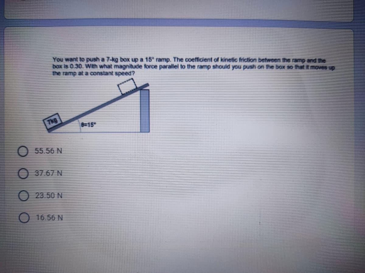 You want to push a 7-kg box up a 15 ramp. The coefficient of kinetic friction between the ramp and the
box is 0.30. With what magnitude force parallel to the ramp should you push on the box so that it moves up
the ramp at a constant speed?
Tkg
8-15°
O 55.56 N
O 37.67 N
O 23.50 N
16.56 N
