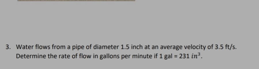 3. Water flows from a pipe of diameter 1.5 inch at an average velocity of 3.5 ft/s.
Determine the rate of flow in gallons per minute if 1 gal = 231 in³.
%3D
