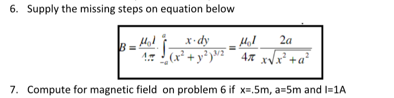 6. Supply the missing steps on equation below
x·dy
2a
B
!- J (x² + y² )³/2
47 xVx² +a²
7. Compute for magnetic field on problem 6 if x=.5m, a=5m and I=1A
