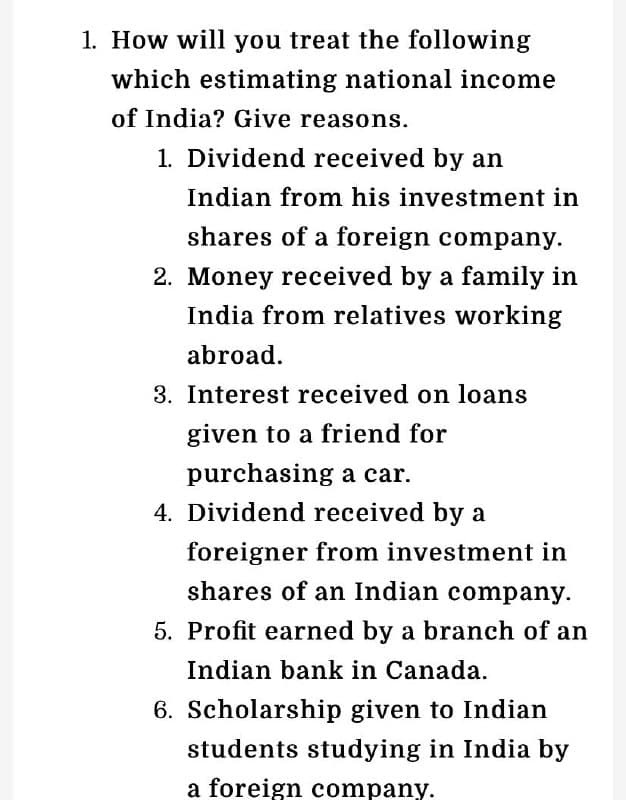1. How will you treat the following
which estimating national income
of India? Give reasons.
1. Dividend received by an
Indian from his investment in
shares of a foreign company.
2. Money received by a family in
India from relatives working
abroad.
3. Interest received on loans
given to a friend for
purchasing a car.
4. Dividend received by a
foreigner from investment in
shares of an Indian company.
5. Profit earned by a branch of an
Indian bank in Canada.
6. Scholarship given to Indian
students studying in India by
a foreign company.
