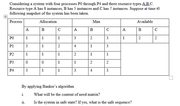 Considering a system with four processes P0 through P4 and three resource types A.B.C.
Resource type A has 8 instances, B has 5 instances and C has 7 instances. Suppose at time t0
following snapshot of the system has been taken.
Process
Allocation
Маx
Available
А
B
A
B
C
А
B
C
PO
1
1
1
3
2
3
1
2
2
P1
3
1
2
4
1
3
P2
1
1
1
2
1
1
P3
1
1
2
P4
3
1
1
3
4
3
By applying Banker's algorithm
i.
What will be the content of need matrix?
Is the system in safe state? If yes, what is the safe sequence?
11.
2.

