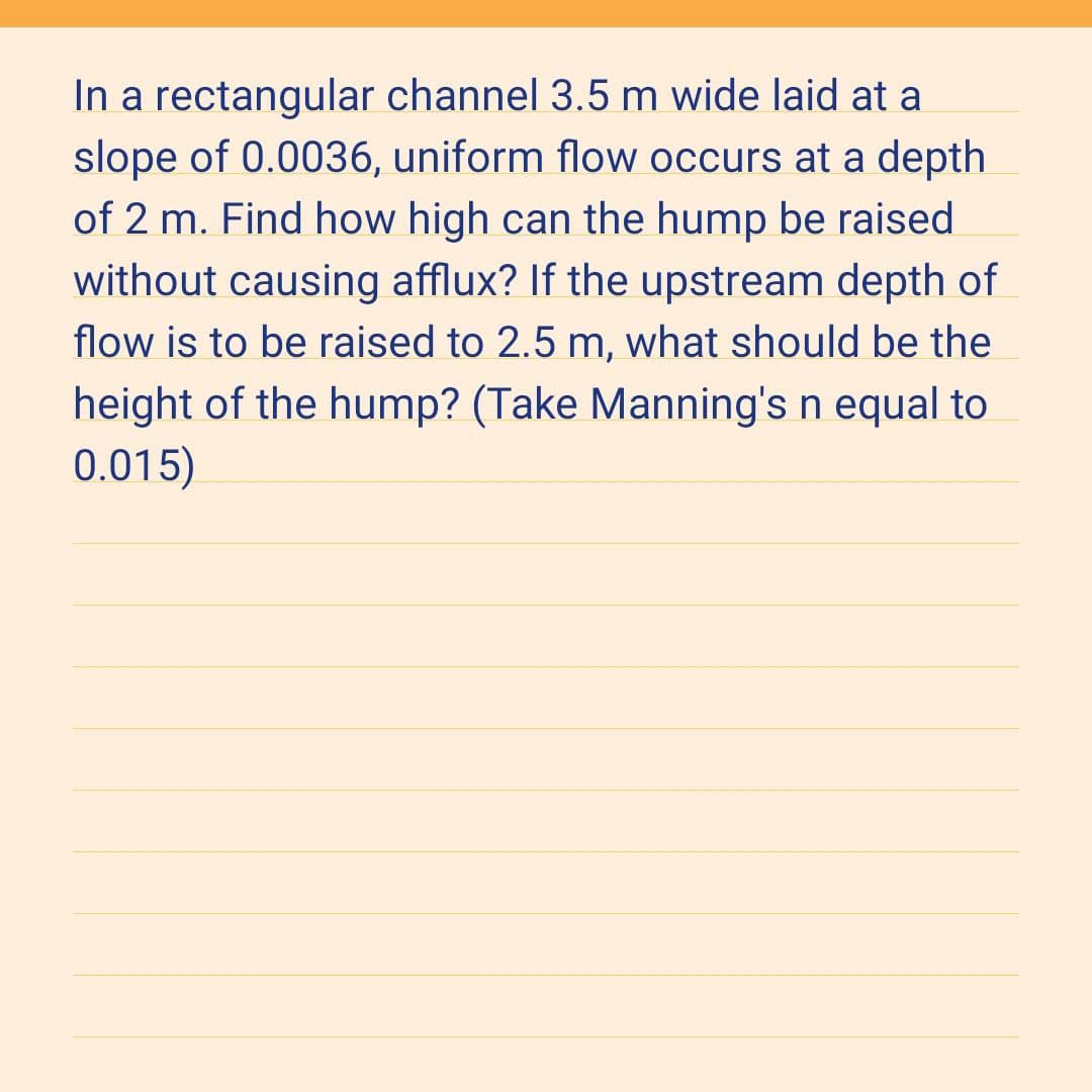 In a rectangular channel 3.5 m wide laid at a
slope of 0.0036, uniform flow occurs at a depth.
of 2 m. Find how high can the hump be raised
without causing afflux? If the upstream depth of
flow is to be raised to 2.5 m, what should be the
height of the hump? (Take Manning's n equal to
0.015)