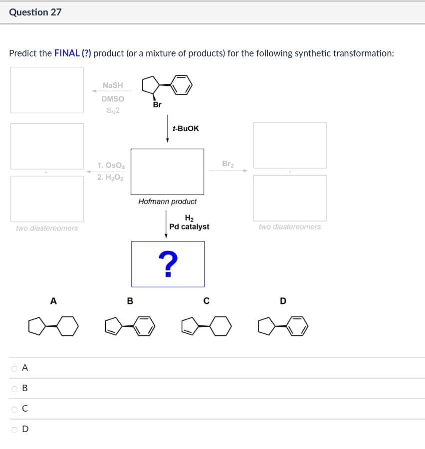 Question 27
Predict the FINAL (?) product (or a mixture of products) for the following synthetic transformation:
two diastereomers
A
مه
A
B
C
D
NaSH
DMSO
Br
SN2
t-BuOK
1. OsO4
2. H₂O2
Hofmann product
B
Br2
Н2
Pd catalyst
two diastereomers
?
с
D