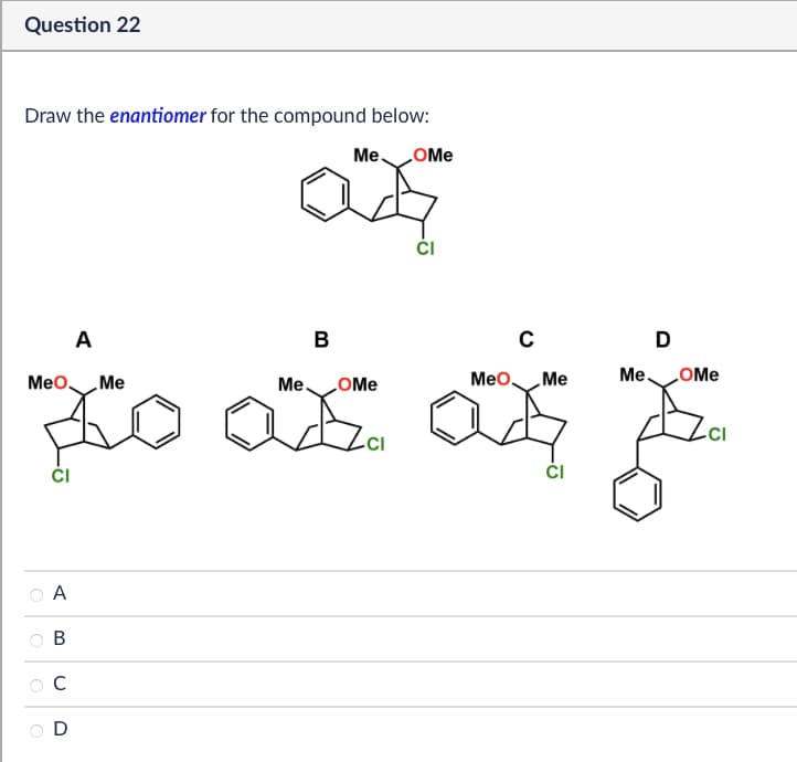 Question 22
Draw the enantiomer for the compound below:
Me
OMe
CI
A
MeO
Me
B
Me.
OMe
с
D
MeO
Me
Me.
OMe
to as a
CI
A
B
C
D