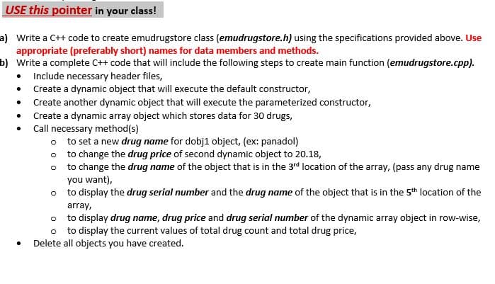 USE this pointer in your class!
a) Write a C++ code to create emudrugstore class (emudrugstore.h) using the specifications provided above. Use
appropriate (preferably short) names for data members and methods.
b) Write a complete C++ code that will include the following steps to create main function (emudrugstore.cpp).
• Include necessary header files,
• Create a dynamic object that will execute the default constructor,
• Create another dynamic object that will execute the parameterized constructor,
Create a dynamic array object which stores data for 30 drugs,
Call necessary method(s)
o to set a new drug name for dobj1 object, (ex: panadol)
to change the drug price of second dynamic object to 20.18,
to change the drug name of the object that is in the 3rd location of the array, (pass any drug name
you want),
o to display the drug serial number and the drug name of the object that is in the 5th location of the
array,
o to display drug name, drug price and drug serial number of the dynamic array object in row-wise,
o to display the current values of total drug count and total drug price,
Delete all objects you have created.
