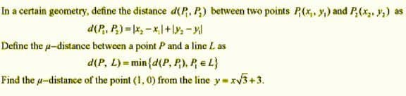 In a certain geometry, define the distance d(P. P₂) between two points P(x, y,) and P(x, y₂) as
d(P₁, P₂)=x₂-x+1₂-yil
Define the u-distance between a point P and a line L as
d(P, L) = min{d(P, P), P = L}
Find the p-distance of the point (1, 0) from the line y=x√3+3.