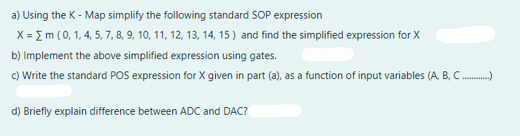 a) Using the K - Map simplify the following standard SOP expression
X = I m (0, 1, 4, 5, 7, 8, 9, 10, 11, 12, 13, 14, 15 ) and find the simplified expression for X
b) Implement the above simplified expression using gates.
c) Write the standard POS expression for X given in part (a), as a function of input variables (A, B, C.)
d) Briefly explain difference between ADC and DAC?
