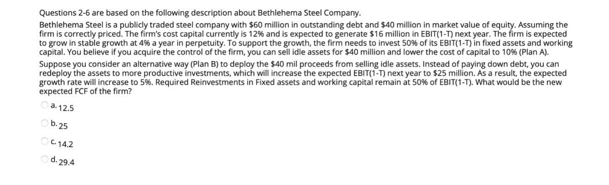 Questions 2-6 are based on the following description about Bethlehema Steel Company.
Bethlehema Steel is a publicly traded steel company with $60 million in outstanding debt and $40 million in market value of equity. Assuming the
firm is correctly priced. The firm's cost capital currently is 12% and is expected to generate $16 million in EBIT(1-T) next year. The firm is expected
to grow in stable growth at 4% a year in perpetuity. To support the growth, the firm needs to invest 50% of its EBIT(1-T) in fixed assets and working
capital. You believe if you acquire the control of the firm, you can sell idle assets for $40 million and lower the cost of capital to 10% (Plan A).
Suppose you consider an alternative way (Plan B) to deploy the $40 mil proceeds from selling idle assets. Instead of paying down debt, you can
redeploy the assets to more productive investments, which will increase the expected EBIT(1-T) next year to $25 million. As a result, the expected
growth rate will increase to 5%. Required Reinvestments in Fixed assets and working capital remain at 50% of EBIT(1-T). What would be the new
expected FCF of the firm?
a. 12.5
b.25
OC. 14.2
O d. 29.4