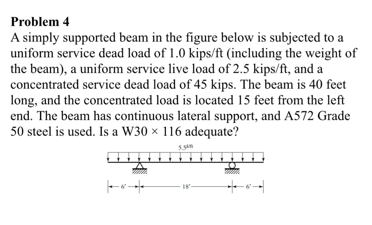 Problem 4
A simply supported beam in the figure below is subjected to a
uniform service dead load of 1.0 kips/ft (including the weight of
the beam), a uniform service live load of 2.5 kips/ft, and a
concentrated service dead load of 45 kips. The beam is 40 feet
long, and the concentrated load is located 15 feet from the left
end. The beam has continuous lateral support, and A572 Grade
50 steel is used. Is a W30 × 116 adequate?
5.5k/ft
Y
|6→
18'
6'
|9