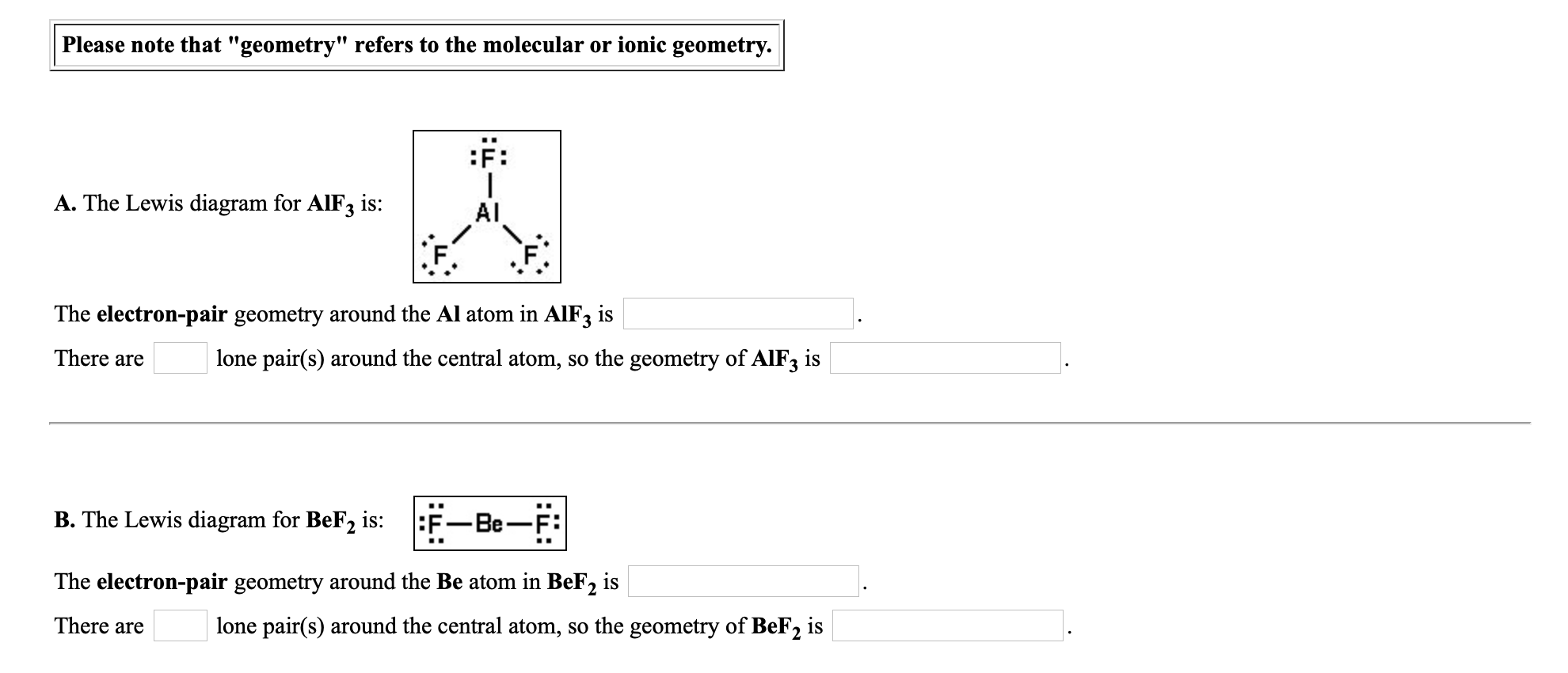 :F:
A. The Lewis diagram for AIF3 is:
Al
:F.
The electron-pair geometry around the Al atom in AIF3 is
There are
lone pair(s) around the central atom, so the geometry of AlF, is
B. The Lewis diagram for BeF2
is:
:F-Be-F:
The electron-pair geometry around the Be atom in BeF2 is
There are
lone pair(s) around the central atom, so the geometry of BeF2 is

