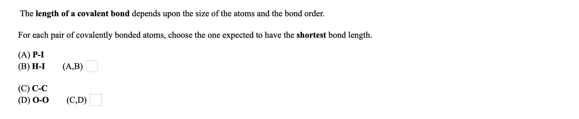 The length of a covalent bond depends upon the size of the atoms and the bond order.
For each pair of covalently bonded atoms, choose the one expected to have the shortest bond length.
(A) P-I
(В) Н-І
(A,B)
(C) C-C
(D) 0-0
(C,D)
