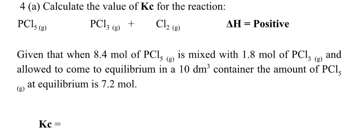 4 (a) Calculate the value of Kc for the reaction:
AH = Positive
PC13 (8)
+
Cl₂ (g)
PC15 (g)
Given that when 8.4 mol of PC15 g)
is mixed with 1.8 mol of PC13 (g) and
allowed to come to equilibrium in a 10 dm³ container the amount of PC15
at equilibrium is 7.2 mol.
Kc
=