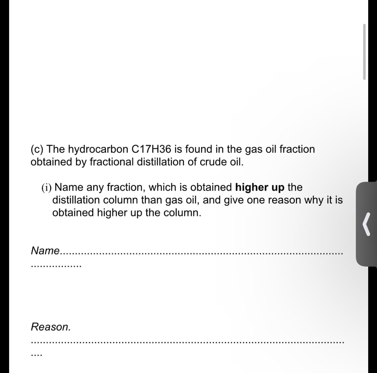 (c) The hydrocarbon C17H36 is found in the gas oil fraction
obtained by fractional distillation of crude oil.
(i) Name any fraction, which is obtained higher up the
distillation column than gas oil, and give one reason why it is
obtained higher up the column.
Name..
Reason.
