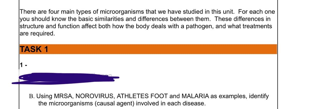 There are four main types of microorganisms that we have studied in this unit. For each one
you should know the basic similarities and differences between them. These differences in
structure and function affect both how the body deals with a pathogen, and what treatments
are required.
TASK 1
1-
B. Using MRSA, NOROVIRUS, ATHLETES FOOT and MALARIA as examples, identify
the microorganisms (causal agent) involved in each disease.