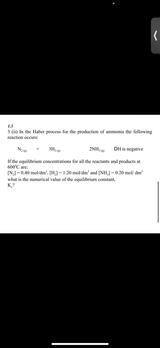 (
1.3
3 (ii) In the Haber process for the production of ammonia the following
reaction occurs:
2NH3(g)
DH is negative
+
N₂ (g)
3H₂(g)
If the equilibrium concentrations for all the reactants and products at
600°C are:
[N₂] = 0.40 mol/dm³, [H₂] = 1.20 mol/dm³ and [NH₂] = 0.20 mol/dm³
what is the numerical value of the equilibrium constant,
K?