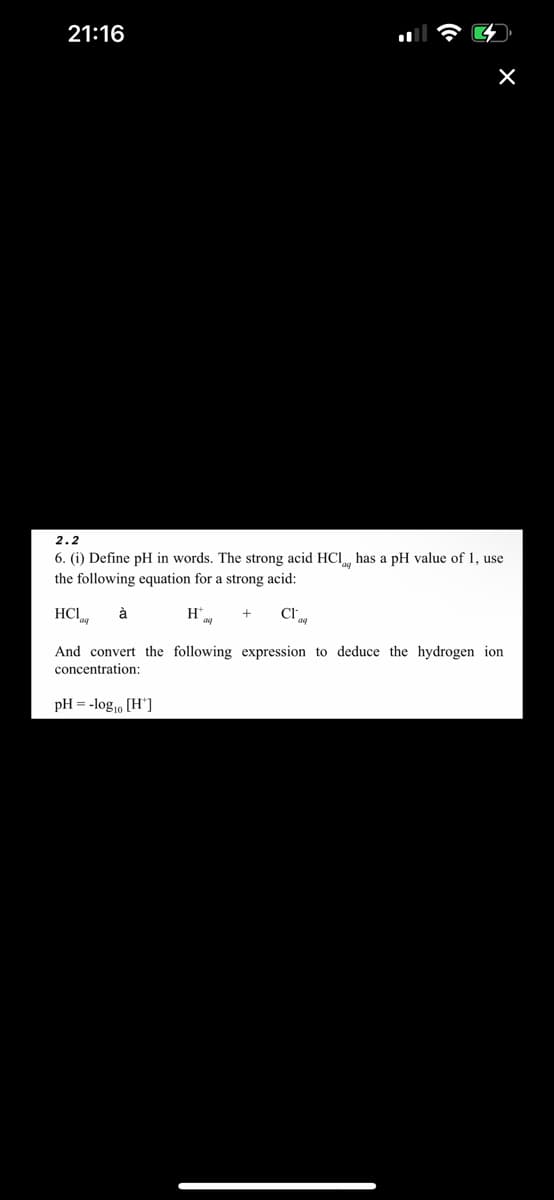 21:16
X
2.2
6. (i) Define pH in words. The strong acid HCl, has a pH value of 1, use
the following equation for a strong acid:
HCI à
H
CI
1'aq
And convert the following expression to deduce the hydrogen ion
concentration:
pH = -log₁0 [H*]