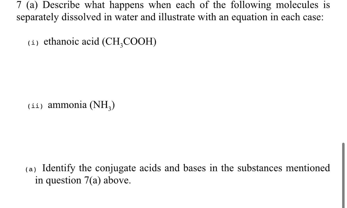 7 (a) Describe what happens when each of the following molecules is
separately dissolved in water and illustrate with an equation in each case:
(i) ethanoic acid (CH₂COOH)
(ii) ammonia (NH₂)
(a) Identify the conjugate acids and bases in the substances mentioned
in question 7(a) above.