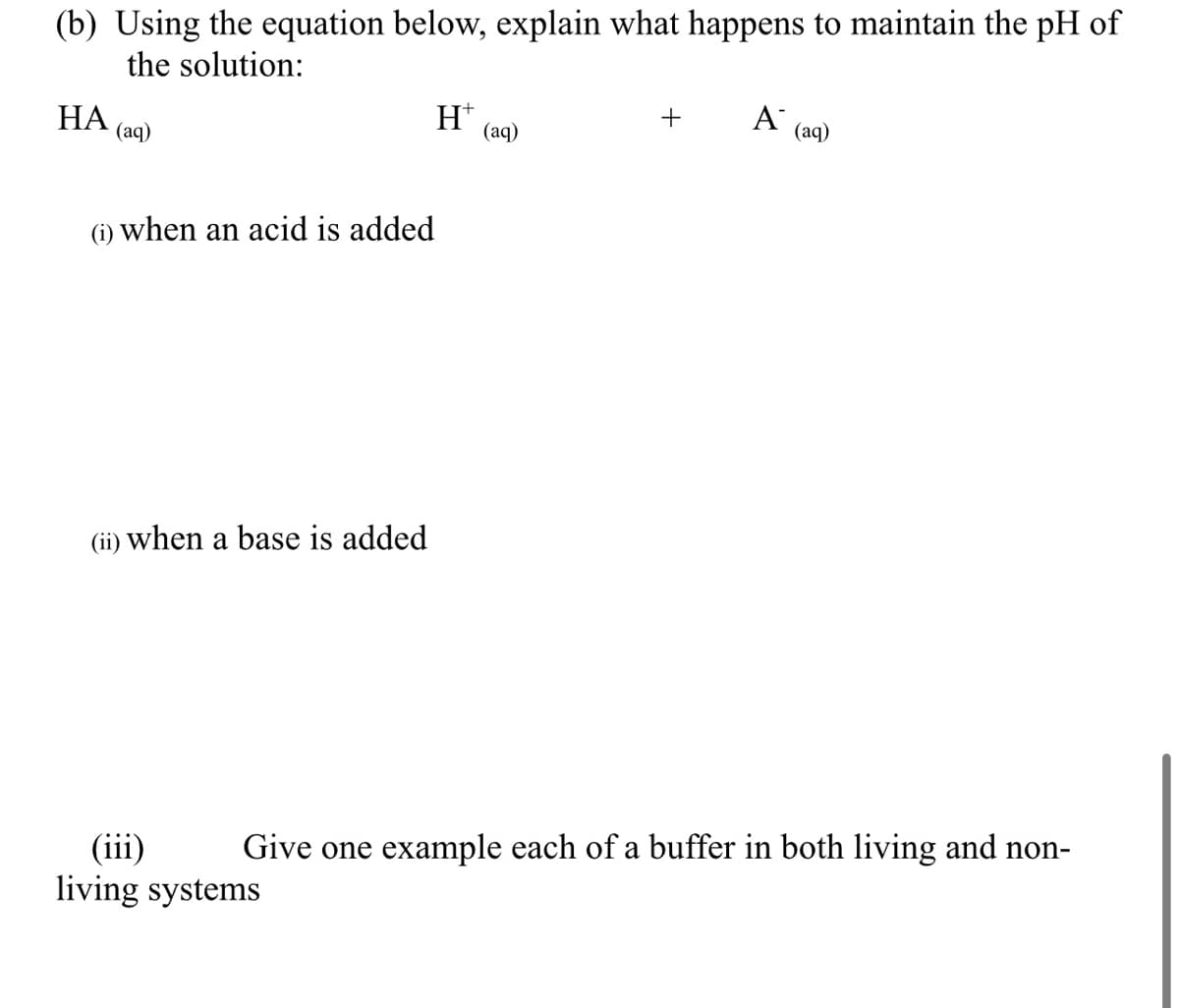(b) Using the equation below, explain what happens to maintain the pH of
the solution:
HA
H+
+
A
(aq)
(aq)
(aq)
(i) when an acid is added
(ii) when a base is added
(iii)
Give one example each of a buffer in both living and non-
living systems
