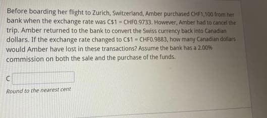 Before boarding her flight to Zurich, Switzerland, Amber purchased CHF1,100 from her
bank when the exchange rate was C$1 = CHF0.9733. However, Amber had to cancel the
trip. Amber returned to the bank to convert the Swiss currency back into Canadian
dollars. If the exchange rate changed to C$1 = CHF0.9883, how many Canadian dollars
would Amber have lost in these transactions? Assume the bank has a 2.00%
commission on both the sale and the purchase of the funds.
C
Round to the nearest cent