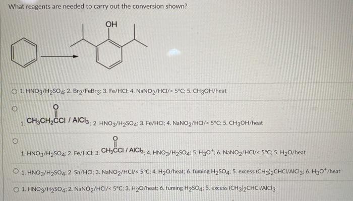 What reagents are needed to carry out the conversion shown?
OH
هده
O 1. HNO3/H₂SO4: 2. Br2/FeBr3: 3. Fe/HCI; 4. NaNO2/HCI/< 5°C; 5. CH3OH/heat
CH3CH₂CCI / AICI3: 2. HNO3/H₂SO4; 3. Fe/HCI; 4. NaNO₂/HCI/< 5°C; 5. CH3OH/heat
Hic
1. HNO3/H₂SO4; 2. Fe/HCI; 3. CH₂CCI / AICI3; 4. HNO3/H₂SO4: 5. H3O*: 6. NaNO2/HCI/< 5°C; 5. H₂0/heat
1.
O 1. HNO3/H₂SO4: 2. Sn/HCI; 3. NaNO2/HCI/< 5°C; 4. H₂0/heat; 6. fuming H₂SO4: 5. excess (CH3)2CHCI/AICI3; 6. H30*/heat
O 1. HNO3/H2SO4: 2. NaNO2/HCI/< 5°C; 3. H₂O/heat: 6. fuming H₂SO4: 5. excess (CH3)2CHCI/AICI 3