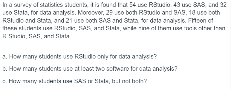 In a survey of statistics students, it is found that 54 use RStudio, 43 use SAS, and 32
use Stata, for data analysis. Moreover, 29 use both RStudio and SAS, 18 use both
RStudio and Stata, and 21 use both SAS and Stata, for data analysis. Fifteen of
these students use RStudio, SAS, and Stata, while nine of them use tools other than
R Studio, SAS, and Stata.
a. How many students use RStudio only for data analysis?
b. How many students use at least two software for data analysis?
c. How many students use SAS or Stata, but not both?
