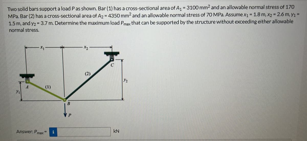 Two solid bars support a load P as shown. Bar (1) has a cross-sectional area of A₁ = 3100 mm2 and an allowable normal stress of 170
MPa. Bar (2) has a cross-sectional area of A2 = 4350 mm2 and an allowable normal stress of 70 MPa. Assume x₁ = 1.8 m, x2 = 2.6 m, y₁ =
1.5 m, and y2 = 3.7 m. Determine the maximum load Pmax that can be supported by the structure without exceeding either allowable
normal stress.
y/₁
A
(1)
Answer: Pmax=
B
P
KN
Y/₂
