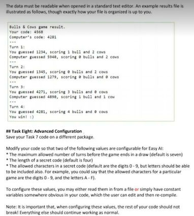 The data must be readable when opened in a standard text editor. An example results file is
illustrated as follows, though exactly how your file is organized is up to you.
Bulls & Cows game result.
Your code: 4568
Computer's code: 4281
Turn 1:
You guessed 1234, scoring 1 bull and 2 cows
Computer guessed 5940, scoring bulls and 2 cows
Turn 21
You guessed 1345, scoring e bulls and 2 cows
Computer guessed 1279, scoring bulls and cows
Turn 3:
You guessed 4271, scoring 3 bulls and cows
Computer guessed 4890, scoring 1 bull and 1 cow
Turn 4:
You guessed 4281, scoring 4 bulls and cows
You win! :)
MN Task Eight: Advanced Configuration
Save your Task 7 code on a different package.
Modify your code so that two of the following values are configurable for Easy Al:
*The maximum allowed number of turns before the game ends in a draw (default is seven)
The length of a secret code (default is four)
*The allowed characters in a secret code (default are the digits 0-9, but letters should be able
to be included also. For example, you could say that the allowed characters for a particular
game are the digits 0-9, and the letters A-F).
To configure these values, you may either read them in from a file or simply have constant
variables somewhere obvious in your code, which the user can edit and then re-compile.
Note: It is important that, when configuring these values, the rest of your code should not
break! Everything else should continue working as normal.