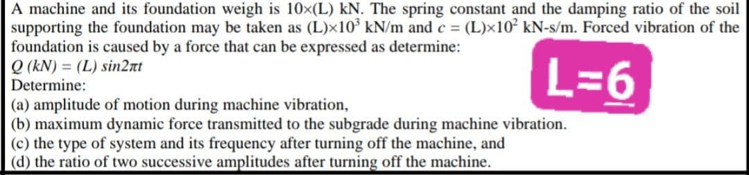 A machine and its foundation weigh is 10x(L) kN. The spring constant and the damping ratio of the soil
supporting the foundation may be taken as (L)x10³ kN/m and c = (L)x10² kN-s/m. Forced vibration of the
foundation is caused by a force that can be expressed as determine:
Q (kN) = (L) sin2nt
L=6
Determine:
(a) amplitude of motion during machine vibration,
(b) maximum dynamic force transmitted to the subgrade during machine vibration.
(c) the type of system and its frequency after turning off the machine, and
(d) the ratio of two successive amplitudes after turning off the machine.