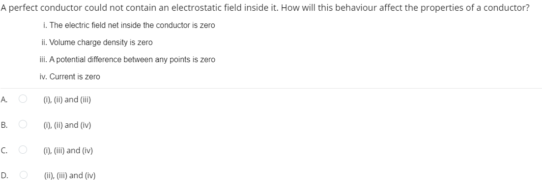 A perfect conductor could not contain an electrostatic field inside it. How will this behaviour affect the properties of a conductor?
i. The electric field net inside the conductor is zero
A.
B.
C.
D.
ii. Volume charge density is zero
iii. A potential difference between any points is zero
iv. Current is zero
O
(i), (ii) and (iii)
O (i), (ii) and (iv)
(i), (iii) and (iv)
(ii), (iii) and (iv)
