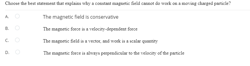 Choose the best statement that explains why a constant magnetic field cannot do work on a moving charged particle?
The magnetic field is conservative
The magnetic force is a velocity-dependent force
The magnetic field is a vector, and work is a scalar quantity
The magnetic force is always perpendicular to the velocity of the particle
A.
B.
C.
D.