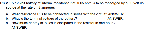 PS 2: A 12-volt battery of internal resistance r of 0.05 ohm is to be recharged by a 50-volt dc
source at the rate of 8 amperes.
a. What resistance R is to be connected in series with the circuit? ANSWER:
b. What is the terminal voltage of the battery?
c. How much energy in joules is dissipated in the resistor in one hour ?
ANSWER:
ANSWER:

