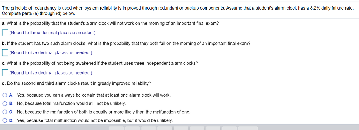 The principle of redundancy is used when system reliability is improved through redundant or backup components. Assume that a student's alarm clock has a 8.2% daily failure rate.
Complete parts (a) through (d) below.
a. What is the probability that the student's alarm clock will not work on the morning of an important final exam?
(Round to three decimal places as needed.)
b. If the student has two such alarm clocks, what is the probability that they both fail on the morning of an important final exam?
(Round to five decimal places as needed.)
c. What is the probability of not being awakened if the student uses three independent alarm clocks?
(Round to five decimal places as needed.)
d. Do the second and third alarm clocks result in greatly improved reliability?
O A. Yes, because you can always be certain that at least one alarm clock will work.
O B. No, because total malfunction would still not be unlikely.
OC. No, because the malfunction of both is equally or more likely than the malfunction of one.
O D. Yes, because total malfunction would not be impossible, but it would be unlikely.

