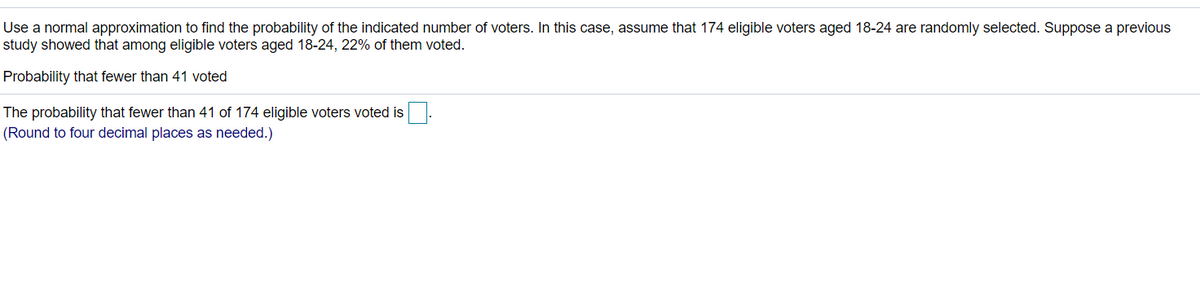 Use a normal approximation to find the probability of the indicated number of voters. In this case, assume that 174 eligible voters aged 18-24 are randomly selected. Suppose a previous
study showed that among eligible voters aged 18-24, 22% of them voted.
Probability that fewer than 41 voted
The probability that fewer than 41 of 174 eligible voters voted is
(Round to four decimal places as needed.)
