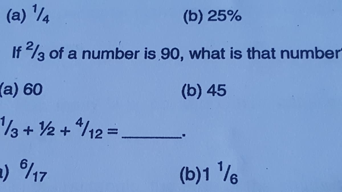 (a) 1
(b) 25%
If 2/3 of a number is 90, what is that number
(a) 60
1/3 + 1/2 + 4/12 =
a) 6/17
(b) 45
(b)1 1/