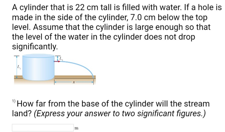 A cylinder that is 22 cm tall is filled with water. If a hole is
made in the side of the cylinder, 7.0 cm below the top
level. Assume that the cylinder is large enough so that
the level of the water in the cylinder does not drop
significantly.
How far from the base of the cylinder will the stream
land? (Express your answer to two significant figures.)
m