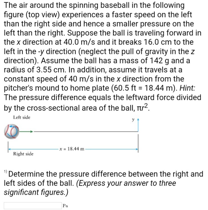 The air around the spinning baseball in the following
figure (top view) experiences a faster speed on the left
than the right side and hence a smaller pressure on the
left than the right. Suppose the ball is traveling forward in
the x direction at 40.0 m/s and it breaks 16.0 cm to the
left in the -y direction (neglect the pull of gravity in the z
direction). Assume the ball has a mass of 142 g and a
radius of 3.55 cm. In addition, assume it travels at a
constant speed of 40 m/s in the x direction from the
pitcher's mound to home plate (60.5 ft = 18.44 m). Hint:
The pressure difference equals the leftward force divided
by the cross-sectional area of the ball, πr².
Left side
Right side
x = 18.44 m
y
"Determine the pressure difference between the right and
left sides of the ball. (Express your answer to three
significant figures.)
Pa