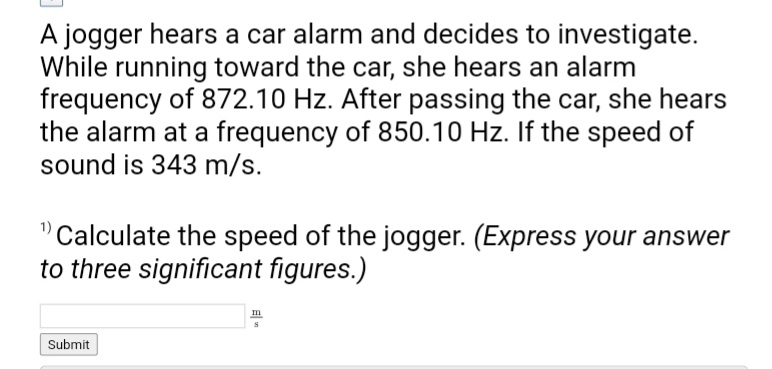 A jogger hears a car alarm and decides to investigate.
While running toward the car, she hears an alarm
frequency of 872.10 Hz. After passing the car, she hears
the alarm at a frequency of 850.10 Hz. If the speed of
sound is 343 m/s.
¹) Calculate the speed of the jogger. (Express your answer
to three significant figures.)
Submit
m
S