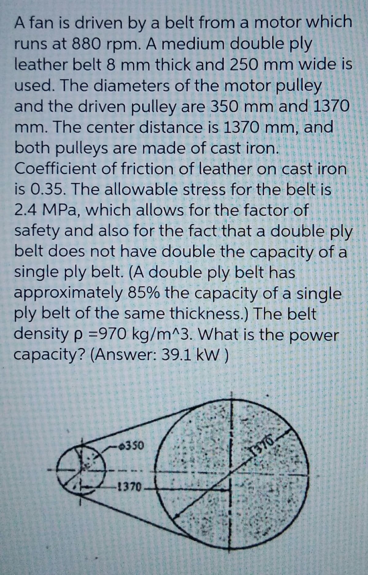 A fan is driven by a belt from a motor which
runs at 880 rpm. A medium double ply
leather belt 8 mm thick and 250 mm wide is
used. The diameters of the motor pulley
and the driven pulley are 350 mm and 1370
mm. The center distance is 1370 mm, and
both pulleys are made of cast iron.
Coefficient of friction of leather on cast iron
is 0.35. The allowable stress for the belt is
2.4 MPa, which allows for the factor of
safety and also for the fact that a double ply
belt does not have double the capacity of a
single ply belt. (A double ply belt has
approximately 85% the capacity of a single
ply belt of the same thickness.) The belt
density p =970 kg/m^3. What is the power
capacity? (Answer: 39.1 kW )
-0350
-1370
