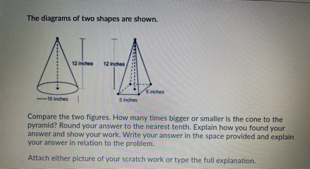 The diagrams of two shapes are shown.
12 inches
12 inches
5 inches
10 inches
5 inches
Compare the two figures. How many times bigger or smaller is the cone to the
pyramid? Round your answer to the nearest tenth. Explain how you found your
answer and show your work. Write your answer in the space provided and explain
your answer in relation to the problem.
Attach either picture of your scratch work or type the full explanation.
