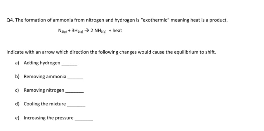 Q4. The formation of ammonia from nitrogen and hydrogen is "exothermic" meaning heat is a product.
N2(g) +3H2(g) → 2 NH3(g) + heat
Indicate with an arrow which direction the following changes would cause the equilibrium to shift.
a) Adding hydrogen
b) Removing ammonia
c) Removing nitrogen
d) Cooling the mixture
e) Increasing the pressure